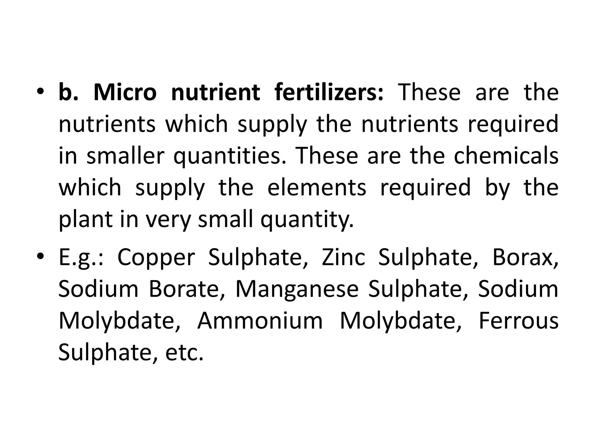 • b. Micro nutrient fertilizers: These are the
nutrients which supply the nutrients required
in smaller quantities. These are the chemicals
which supply the elements required by the
plant in very small quantity.
• E.g.: Copper Sulphate, Zinc Sulphate, Borax,
Sodium Borate, Manganese Sulphate, Sodium
Molybdate, Ammonium Molybdate, Ferrous
Sulphate, etc.
 