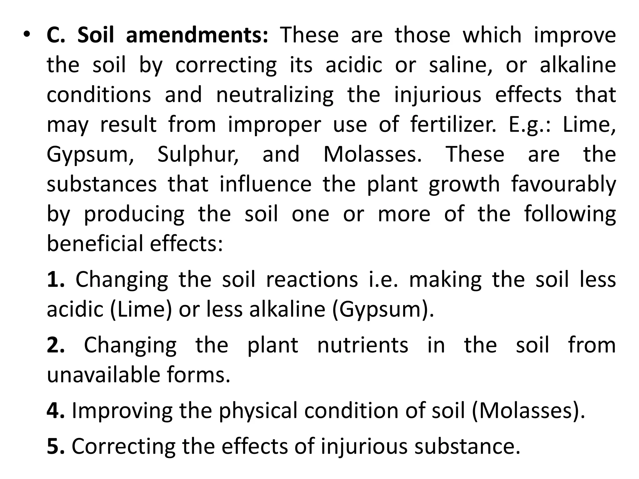• C. Soil amendments: These are those which improve
the soil by correcting its acidic or saline, or alkaline
conditions and neutralizing the injurious effects that
may result from improper use of fertilizer. E.g.: Lime,
Gypsum, Sulphur, and Molasses. These are the
substances that influence the plant growth favourably
by producing the soil one or more of the following
beneficial effects:
1. Changing the soil reactions i.e. making the soil less
acidic (Lime) or less alkaline (Gypsum).
2. Changing the plant nutrients in the soil from
unavailable forms.
4. Improving the physical condition of soil (Molasses).
5. Correcting the effects of injurious substance.
 