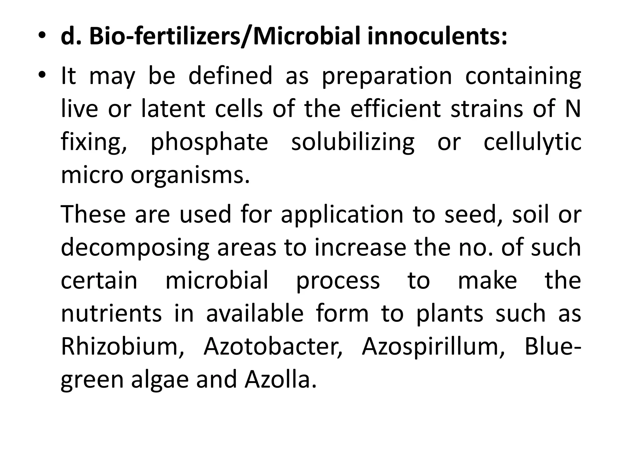 • d. Bio-fertilizers/Microbial innoculents:
• It may be defined as preparation containing
live or latent cells of the efficient strains of N
fixing, phosphate solubilizing or cellulytic
micro organisms.
These are used for application to seed, soil or
decomposing areas to increase the no. of such
certain microbial process to make the
nutrients in available form to plants such as
Rhizobium, Azotobacter, Azospirillum, Blue-
green algae and Azolla.
 
