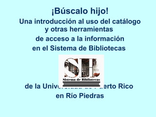 ¡Búscalo hijo! Una introducción al uso del catálogo y otras herramientas  de acceso a la información en el Sistema de Bibliotecas  de la Universidad de Puerto Rico  en Río Piedras 