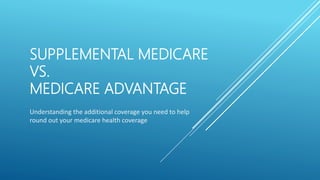 SUPPLEMENTAL MEDICARE
VS.
MEDICARE ADVANTAGE
Understanding the additional coverage you need to help
round out your medicare health coverage
 