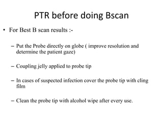 PTR before doing Bscan 
• For Best B scan results :- 
– Put the Probe directly on globe ( improve resolution and 
determine the patient gaze) 
– Coupling jelly applied to probe tip 
– In cases of suspected infection cover the probe tip with cling 
film 
– Clean the probe tip with alcohol wipe after every use. 
 