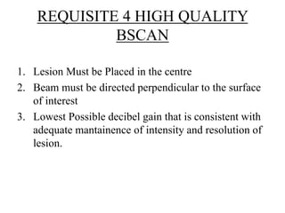 REQUISITE 4 HIGH QUALITY 
BSCAN 
1. Lesion Must be Placed in the centre 
2. Beam must be directed perpendicular to the surface 
of interest 
3. Lowest Possible decibel gain that is consistent with 
adequate mantainence of intensity and resolution of 
lesion. 
 