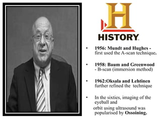• 1956: Mundt and Hughes - 
first used the A-scan technique. 
• 1958: Baum and Greenwood 
- B-scan (immersion method) 
• 1962:Oksala and Lehtinen 
further refined the technique 
• In the sixties, imaging of the 
eyeball and 
orbit using ultrasound was 
popularised by Ossoining. 
 