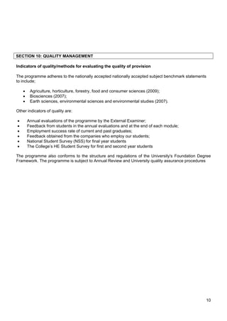10
SECTION 10: QUALITY MANAGEMENT
Indicators of quality/methods for evaluating the quality of provision
The programme adheres to the nationally accepted nationally accepted subject benchmark statements
to include;
 Agriculture, horticulture, forestry, food and consumer sciences (2009);
 Biosciences (2007);
 Earth sciences, environmental sciences and environmental studies (2007).
Other indicators of quality are:
 Annual evaluations of the programme by the External Examiner;
 Feedback from students in the annual evaluations and at the end of each module;
 Employment success rate of current and past graduates;
 Feedback obtained from the companies who employ our students;
 National Student Survey (NSS) for final year students
 The College’s HE Student Survey for first and second year students
The programme also conforms to the structure and regulations of the University's Foundation Degree
Framework. The programme is subject to Annual Review and University quality assurance procedures
 