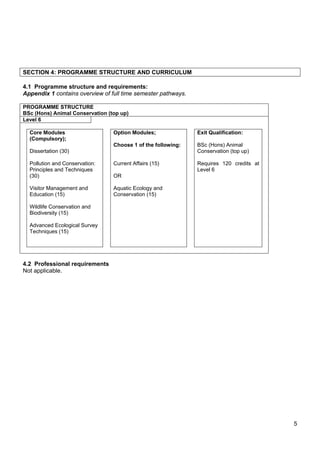 5
SECTION 4: PROGRAMME STRUCTURE AND CURRICULUM
4.1 Programme structure and requirements:
Appendix 1 contains overview of full time semester pathways.
PROGRAMME STRUCTURE
BSc (Hons) Animal Conservation (top up)
Level 6
Core Modules
(Compulsory);
Dissertation (30)
Pollution and Conservation:
Principles and Techniques
(30)
Visitor Management and
Education (15)
Wildlife Conservation and
Biodiversity (15)
Advanced Ecological Survey
Techniques (15)
Option Modules;
Choose 1 of the following:
Current Affairs (15)
OR
Aquatic Ecology and
Conservation (15)
Exit Qualification:
BSc (Hons) Animal
Conservation (top up)
Requires 120 credits at
Level 6
4.2 Professional requirements
Not applicable.
 