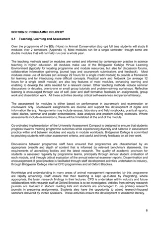 6
SECTION 5: PROGRAMME DELIVERY
5.1 Teaching, Learning and Assessment
Over the programme of the BSc (Hons) in Animal Conservation (top up) full time students will study 6
modules over 2 semesters (Appendix 1). Most modules run for a single semester, though some are
double modules that will normally run over a whole year.
The teaching methods used on modules are varied and informed by contemporary practice in science
teaching in higher education. All modules make use of the Bridgwater College Virtual Learning
Environment (typically for locating programme and module resources, but also for discussion forums,
collaborative information gathering, journal logs and coursework submissions and feedback). Most
modules make use of lectures (on average 22 hours for a single credit module) to provide a framework
for learning and for introducing more difficult concepts. Practical work and fieldwork (on average 12
hours for a single credit module) are also key features of most modules, enhancing learning and
enabling to develop the skills needed for a relevant career. Other teaching methods include seminar
discussions or debates, one-to-one or small group tutorials and problem-solving workshops. Reflective
learning is encouraged through use of self, peer and staff formative feedback on assignments, group
work and dissertation work. All these activities develop critical self-awareness and personal literacy.
The assessment for modules is either based on performance in coursework and examination or
coursework only. Coursework assignments are diverse and support the development of digital and
information literacy. Assignments may include essays, laboratory and field notebooks, practical reports,
video diaries, seminar and poster presentations, data analysis and problem-solving exercises. Where
assessments include examinations, these will be timetabled at the end of the module.
Co-ordinated implementation of the University Assessment Compact is designed to ensure that students
progress towards meeting programme outcomes while experiencing diversity and balance in assessment
practice within and between modules and equity in module workloads. Bridgwater College is committed
to providing students with clear assessment criteria, and useful and timely feedback on all their work.
Discussions between programme staff have ensured that programmes are characterised by an
appropriate breadth and depth of content that is informed by relevant benchmark statements, the
requirements of accrediting bodies and the latest research. The quality of academic provision for
students is assessed regularly by programme teams, principally through annual student evaluation of
each module, and through critical evaluation of the annual external examiner reports. Dissemination and
encouragement of good practice is facilitated through staff development activities undertaken in industry,
through Bridgwater College internal CPD programmes and at Oxford Brookes.
Knowledge and understanding in many areas of animal management represented by this programme
are rapidly advancing. Staff ensure that their teaching is kept up-to-date by integrating, where
appropriate, the latest research findings in their lectures. CPD is undertaken within industry and future
collaborations with research staff at Oxford Brookes is to be investigated. Articles from primary research
journals are featured in student reading lists and students are encouraged to use primary research
journals in preparing assignments. Students also have the opportunity to attend research-focused
seminars delivered by invited speakers. These activities ensure the development of Academic literacy.
 