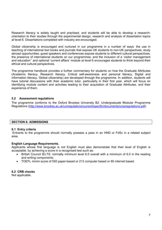7
Research literacy is widely taught and practised, and students will be able to develop a research-
orientation to their studies through the experimental design, research and analysis of dissertation topics
at level 6. Dissertations completed with industry are encouraged.
Global citizenship is encouraged and nurtured in our programme in a number of ways: the use in
teaching of international text books and journals that expose UK students to non-UK perspectives; study
abroad opportunities; guest speakers and conferences expose students to different cultural perspectives;
the presence of international students on our programmes; and the inclusion of a ‘visitor management
and education’’ and optional ‘current affairs’ module at level 6 encourages students to think beyond their
ethical and cultural perspectives.
The programme handbook provides a further commentary for students on how the Graduate Attributes
(Academic literacy, Research literacy, Critical self-awareness and personal literacy, Digital and
information literacy, Global citizenship) are developed through the programme. In addition, students will
have tutorial discussions with their academic tutor, particularly in their first year, which will focus on
identifying module content and activities leading to their acquisition of Graduate Attributes, and their
experience of them.
5.2 Assessment regulations
The programme conforms to the Oxford Brookes University B2. Undergraduate Modular Programme
Regulations (http://www.brookes.ac.uk/uniregulations/current/specific/documents/umpregulations.pdf).
SECTION 6: ADMISSIONS
6.1 Entry criteria
Entrants to the programme should normally possess a pass in an HND or FdSc in a related subject
area.
English Language Requirements.
Applicants whose first language is not English must also demonstrate that their level of English is
acceptable, by achieving a score in a recognised test such as:
 British Council IELTS: normally minimum level 6.0 overall with a minimum of 6.0 in the reading
and writing components;
 TOEFL minim score of 550 paper-based or 213 computer based or 80 internet based.
6.2 CRB checks
Not applicable.
 