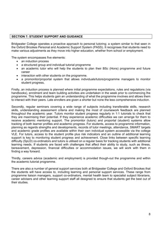 8
SECTION 7: STUDENT SUPPORT AND GUIDANCE
Bridgwater College operates a proactive approach to personal tutoring; a system similar to that seen in
the Oxford Brookes Personal and Academic Support System (PASS). It recognises that students need to
make various adjustments as they move into higher education, whether from school or employment.
The system encompasses five elements:
 an induction process
 a structured group and individual tutorial programme
 an academic tutor who will help the students to plan their BSc (Hons) programme and future
career
 interaction with other students on the programme.
 a promonitor/proportal system that allows individuals/tutors/programme managers to monitor
student progress,
Firstly, an induction process is planned where initial programme expectations, rules and regulations (via
handbooks), enrolment and team building activities are undertaken in the week prior to commencing the
programme. This helps students gain an understanding of what the programme involves and allows them
to interact with their peers. Late enrollers are given a shorter but none the less comprehensive induction.
Secondly, regular seminars covering a wide range of subjects including transferable skills, research
skills, understanding assessment criteria and making the most of coursework feedback are planned
throughout the academic year. Tutors monitor student progress regularly in 1:1 tutorials to check that
they are maximising their potential. If they experience academic difficulties we can arrange for them to
receive academic mentoring support. The promonitor (tutors) and proportal (student) systems allow
tracking of both learner profiles and academic progress. For students, access to programme information,
planning as regards strengths and developments, records of tutor meetings, attendance, SMART targets
and academic grade profiles are available within their own individual system accessible via the college
VLE. For tutors, access to the student profile plus risk indicators and an outline of additional learning
support is key to monitoring student progress and achievement. Close links between specific learning
difficulty (SpLD) co-ordinators and tutors is utilised on a regular basis for tracking students with additional
learning needs. If students are faced with challenges that affect their ability to study, such as illness,
bereavement, depression, financial difficulties or accommodation issues, we will work with them in
finding a way forward.
Thirdly, careers advice (academic and employment) is provided though-out the programme and within
the academic tutorial programme.
There are also a number of general support services both at Bridgwater College and Oxford Brookes that
the students will have access to, including learning and personal support services. These range from
programme liaison managers, support co-ordinators, mental health team to specialist subject librarians,
career advisers and other learning support staff all designed to ensure that students get the best out of
their studies.
 