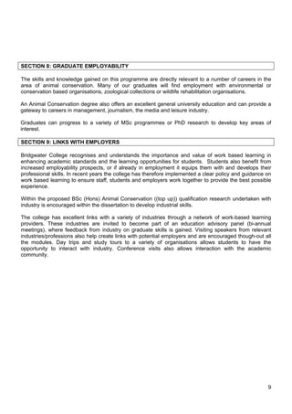 9
SECTION 8: GRADUATE EMPLOYABILITY
The skills and knowledge gained on this programme are directly relevant to a number of careers in the
area of animal conservation. Many of our graduates will find employment with environmental or
conservation based organisations, zoological collections or wildlife rehabilitation organisations.
An Animal Conservation degree also offers an excellent general university education and can provide a
gateway to careers in management, journalism, the media and leisure industry.
Graduates can progress to a variety of MSc programmes or PhD research to develop key areas of
interest.
SECTION 9: LINKS WITH EMPLOYERS
Bridgwater College recognises and understands the importance and value of work based learning in
enhancing academic standards and the learning opportunities for students. Students also benefit from
increased employability prospects, or if already in employment it equips them with and develops their
professional skills. In recent years the college has therefore implemented a clear policy and guidance on
work based learning to ensure staff, students and employers work together to provide the best possible
experience.
Within the proposed BSc (Hons) Animal Conservation ((top up)) qualification research undertaken with
industry is encouraged within the dissertation to develop industrial skills.
The college has excellent links with a variety of industries through a network of work-based learning
providers. These industries are invited to become part of an education advisory panel (bi-annual
meetings), where feedback from industry on graduate skills is gained. Visiting speakers from relevant
industries/professions also help create links with potential employers and are encouraged though-out all
the modules. Day trips and study tours to a variety of organisations allows students to have the
opportunity to interact with industry. Conference visits also allows interaction with the academic
community.
 