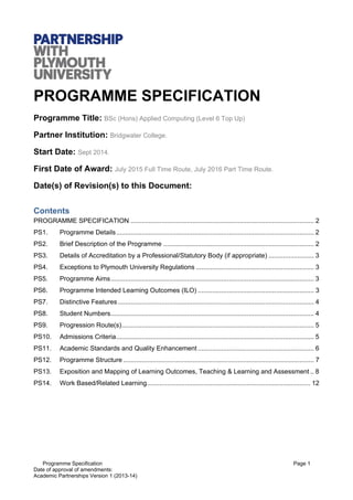 Programme Specification Page 1
Date of approval of amendments:
Academic Partnerships Version 1 (2013-14)
PROGRAMME SPECIFICATION
Programme Title: BSc (Hons) Applied Computing (Level 6 Top Up)
Partner Institution: Bridgwater College.
Start Date: Sept 2014.
First Date of Award: July 2015 Full Time Route, July 2016 Part Time Route.
Date(s) of Revision(s) to this Document:
Contents
PROGRAMME SPECIFICATION ..................................................................................................... 2 
PS1.  Programme Details............................................................................................................. 2 
PS2.  Brief Description of the Programme ................................................................................... 2 
PS3.  Details of Accreditation by a Professional/Statutory Body (if appropriate) ......................... 3 
PS4.  Exceptions to Plymouth University Regulations ................................................................. 3 
PS5.  Programme Aims................................................................................................................ 3 
PS6.  Programme Intended Learning Outcomes (ILO) ................................................................ 3 
PS7.  Distinctive Features ............................................................................................................ 4 
PS8.  Student Numbers................................................................................................................ 4 
PS9.  Progression Route(s).......................................................................................................... 5 
PS10.  Admissions Criteria............................................................................................................. 5 
PS11.  Academic Standards and Quality Enhancement ................................................................ 6 
PS12.  Programme Structure ......................................................................................................... 7 
PS13.  Exposition and Mapping of Learning Outcomes, Teaching & Learning and Assessment .. 8 
PS14.  Work Based/Related Learning.......................................................................................... 12 
 