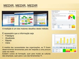 MEDIR, MEDIR, MEDIR
A medição é um dos maiores desafios deste método.
É necessário que a informação seja
• Fidedigna
• Atualizada
• Rápida
• Clara
À medida das necessidades das organizações, as TI foram
desenvolvendo ferramentas para dar resposta a uma procura
cada vez maior.
Existem cursos de formação, quer para mudar as culturas
das empresas, quer para o uso das ferramentas TI.
 