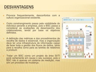 DESVANTAGENS
 Provoca frequentemente, desconfortos com a
cultura organizacional existente.
 Outro constrangimento passa pela visibilidade do
indivíduo perante a empresa, pois o BSC passa a
considerar as avaliações de desempenho dos
colaboradores, tendo por base os objetivos
definidos.
 A definição das métricas e dos procedimentos de
recolha de dados é essencial, mas a organização
deve ter uma infraestrutura de informação capaz
de fazer toda a gestão dos fluxos de dados, tanto
para a recolha como para as tarefas de relatórios
a produzir.
 Tratar um BSC como um projeto da área SI/TI
porá certamente em causa o seu sucesso, pois o
BSC não é apenas um sistema de medição, mas
sim um processo de mudança.
 