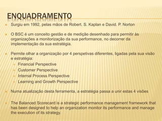 ENQUADRAMENTO
 Surgiu em 1992, pelas mãos de Robert. S. Kaplan e David. P. Norton
 O BSC é um conceito gestão e de mediç...