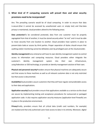 6. What kind of IT computing scenario will prevail then and what security
  provisions need to be incorporated?

  Ans: The prevailing scenario would be of cloud computing. In order to ensure that data
  is secure (that it cannot be accessed by unauthorized users or simply lost) and that data
  privacy is maintained, cloud providers attend to the following areas:

  Data protectionTo be considered protected, data from one customer must be properly
  segregated from that of another; it must be stored securely when “at rest” and it must be able
  to move securely from one location to another. Cloud providers have systems in place to
  prevent data leaks or access by third parties. Proper separation of duties should ensure that
  auditing and/or monitoring cannot be defeated, even by privileged users at the cloud provider.

  Identity managementEvery enterprise will have its own identity management system to control
  access to information and computing resources. Cloud providers either integrate the
  customer’s     identity     management       system      into    their    own      infrastructure,
  using federation or SSO technology, or provide an identity management solution of their own.

  Physical and personnel securityProviders ensure that physical machines are adequately secure
  and that access to these machines as well as all relevant customer data is not only restricted
  but that access is documented.

  AvailabilityCloud providers assure customers that they will have regular and predictable access
  to their data and applications.

  Application securityCloud providers ensure that applications available as a service via the cloud
  are secure by implementing testing and acceptance procedures for outsourced or packaged
  application code. It also requires application security measures (application-level firewalls) are
  in place in the production environment.

  PrivacyFinally, providers ensure that all critical data (credit card numbers, for example)
  are masked and that only authorized users have access to data in its entirety. Moreover, digital



                                                 11
 