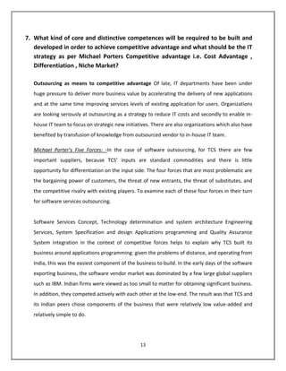 7. What kind of core and distinctive competences will be required to be built and
   developed in order to achieve competitive advantage and what should be the IT
   strategy as per Michael Porters Competitive advantage i.e. Cost Advantage ,
   Differentiation , Niche Market?

   Outsourcing as means to competitive advantage Of late, IT departments have been under
   huge pressure to deliver more business value by accelerating the delivery of new applications
   and at the same time improving services levels of existing application for users. Organizations
   are looking seriously at outsourcing as a strategy to reduce IT costs and secondly to enable in-
   house IT team to focus on strategic new initiatives. There are also organizations which also have
   benefited by transfusion of knowledge from outsourced vendor to in-house IT team.

   Michael Porter’s Five Forces: -In the case of software outsourcing, for TCS there are few
   important suppliers, because TCS’ inputs are standard commodities and there is little
   opportunity for differentiation on the input side. The four forces that are most problematic are
   the bargaining power of customers, the threat of new entrants, the threat of substitutes, and
   the competitive rivalry with existing players. To examine each of these four forces in their turn
   for software services outsourcing.


   Software Services Concept, Technology determination and system architecture Engineering
   Services, System Specification and design Applications programming and Quality Assurance
   System integration in the context of competitive forces helps to explain why TCS built its
   business around applications programming: given the problems of distance, and operating from
   India, this was the easiest component of the business to build. In the early days of the software
   exporting business, the software vendor market was dominated by a few large global suppliers
   such as IBM. Indian firms were viewed as too small to matter for obtaining significant business.
   In addition, they competed actively with each other at the low-end. The result was that TCS and
   its Indian peers chose components of the business that were relatively low value-added and
   relatively simple to do.




                                                  13
 