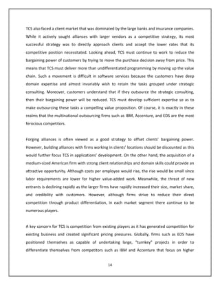 TCS also faced a client market that was dominated by the large banks and insurance companies.
While it actively sought alliances with larger vendors as a competitive strategy, its most
successful strategy was to directly approach clients and accept the lower rates that its
competitive position necessitated. Looking ahead, TCS must continue to work to reduce the
bargaining power of customers by trying to move the purchase decision away from price. This
means that TCS must deliver more than undifferentiated programming by moving up the value
chain. Such a movement is difficult in software services because the customers have deep
domain expertise and almost invariably wish to retain the tasks grouped under strategic
consulting. Moreover, customers understand that if they outsource the strategic consulting,
then their bargaining power will be reduced. TCS must develop sufficient expertise so as to
make outsourcing these tasks a compelling value proposition. Of course, it is exactly in these
realms that the multinational outsourcing firms such as IBM, Accenture, and EDS are the most
ferocious competitors.


Forging alliances is often viewed as a good strategy to offset clients’ bargaining power.
However, building alliances with firms working in clients’ locations should be discounted as this
would further focus TCS in applications’ development. On the other hand, the acquisition of a
medium-sized American firm with strong client relationships and domain skills could provide an
attractive opportunity. Although costs per employee would rise, the rise would be small since
labor requirements are lower for higher value-added work. Meanwhile, the threat of new
entrants is declining rapidly as the larger firms have rapidly increased their size, market share,
and credibility with customers. However, although firms strive to reduce their direct
competition through product differentiation, in each market segment there continue to be
numerous players.


A key concern for TCS is competition from existing players as it has generated competition for
existing business and created significant pricing pressures. Globally, firms such as EDS have
positioned themselves as capable of undertaking large, “turnkey” projects in order to
differentiate themselves from competitors such as IBM and Accenture that focus on higher


                                               14
 