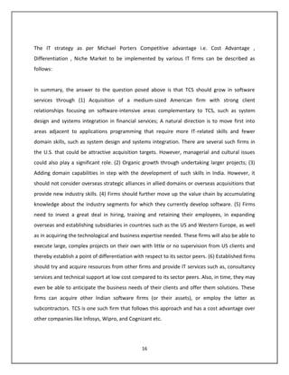 The IT strategy as per Michael Porters Competitive advantage i.e. Cost Advantage ,
Differentiation , Niche Market to be implemented by various IT firms can be described as
follows:


In summary, the answer to the question posed above is that TCS should grow in software
services through (1) Acquisition of a medium-sized American firm with strong client
relationships focusing on software-intensive areas complementary to TCS, such as system
design and systems integration in financial services; A natural direction is to move first into
areas adjacent to applications programming that require more IT-related skills and fewer
domain skills, such as system design and systems integration. There are several such firms in
the U.S. that could be attractive acquisition targets. However, managerial and cultural issues
could also play a significant role. (2) Organic growth through undertaking larger projects; (3)
Adding domain capabilities in step with the development of such skills in India. However, it
should not consider overseas strategic alliances in allied domains or overseas acquisitions that
provide new industry skills. (4) Firms should further move up the value chain by accumulating
knowledge about the industry segments for which they currently develop software. (5) Firms
need to invest a great deal in hiring, training and retaining their employees, in expanding
overseas and establishing subsidiaries in countries such as the US and Western Europe, as well
as in acquiring the technological and business expertise needed. These firms will also be able to
execute large, complex projects on their own with little or no supervision from US clients and
thereby establish a point of differentiation with respect to its sector peers. (6) Established firms
should try and acquire resources from other firms and provide IT services such as, consultancy
services and technical support at low cost compared to its sector peers. Also, in time, they may
even be able to anticipate the business needs of their clients and offer them solutions. These
firms can acquire other Indian software firms (or their assets), or employ the latter as
subcontractors. TCS is one such firm that follows this approach and has a cost advantage over
other companies like Infosys, Wipro, and Cognizant etc.




                                                16
 