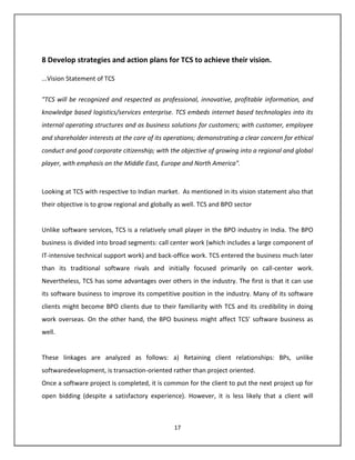 8 Develop strategies and action plans for TCS to achieve their vision.

...Vision Statement of TCS


"TCS will be recognized and respected as professional, innovative, profitable information, and
knowledge based logistics/services enterprise. TCS embeds internet based technologies into its
internal operating structures and as business solutions for customers; with customer, employee
and shareholder interests at the core of its operations; demonstrating a clear concern for ethical
conduct and good corporate citizenship; with the objective of growing into a regional and global
player, with emphasis on the Middle East, Europe and North America".



Looking at TCS with respective to Indian market. As mentioned in its vision statement also that
their objective is to grow regional and globally as well. TCS and BPO sector


Unlike software services, TCS is a relatively small player in the BPO industry in India. The BPO
business is divided into broad segments: call center work (which includes a large component of
IT-intensive technical support work) and back-office work. TCS entered the business much later
than its traditional software rivals and initially focused primarily on call-center work.
Nevertheless, TCS has some advantages over others in the industry. The first is that it can use
its software business to improve its competitive position in the industry. Many of its software
clients might become BPO clients due to their familiarity with TCS and its credibility in doing
work overseas. On the other hand, the BPO business might affect TCS’ software business as
well.


These linkages are analyzed as follows: a) Retaining client relationships: BPs, unlike
softwaredevelopment, is transaction-oriented rather than project oriented.
Once a software project is completed, it is common for the client to put the next project up for
open bidding (despite a satisfactory experience). However, it is less likely that a client will



                                               17
 