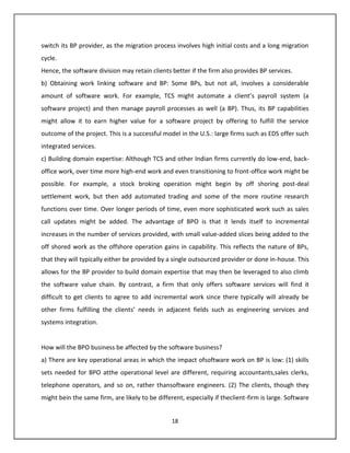 switch its BP provider, as the migration process involves high initial costs and a long migration
cycle.
Hence, the software division may retain clients better if the firm also provides BP services.
b) Obtaining work linking software and BP: Some BPs, but not all, involves a considerable
amount of software work. For example, TCS might automate a client’s payroll system (a
software project) and then manage payroll processes as well (a BP). Thus, its BP capabilities
might allow it to earn higher value for a software project by offering to fulfill the service
outcome of the project. This is a successful model in the U.S.: large firms such as EDS offer such
integrated services.
c) Building domain expertise: Although TCS and other Indian firms currently do low-end, back-
office work, over time more high-end work and even transitioning to front-office work might be
possible. For example, a stock broking operation might begin by off shoring post-deal
settlement work, but then add automated trading and some of the more routine research
functions over time. Over longer periods of time, even more sophisticated work such as sales
call updates might be added. The advantage of BPO is that it lends itself to incremental
increases in the number of services provided, with small value-added slices being added to the
off shored work as the offshore operation gains in capability. This reflects the nature of BPs,
that they will typically either be provided by a single outsourced provider or done in-house. This
allows for the BP provider to build domain expertise that may then be leveraged to also climb
the software value chain. By contrast, a firm that only offers software services will find it
difficult to get clients to agree to add incremental work since there typically will already be
other firms fulfilling the clients’ needs in adjacent fields such as engineering services and
systems integration.


How will the BPO business be affected by the software business?
a) There are key operational areas in which the impact ofsoftware work on BP is low: (1) skills
sets needed for BPO atthe operational level are different, requiring accountants,sales clerks,
telephone operators, and so on, rather thansoftware engineers. (2) The clients, though they
might bein the same firm, are likely to be different, especially if theclient-firm is large. Software


                                                 18
 