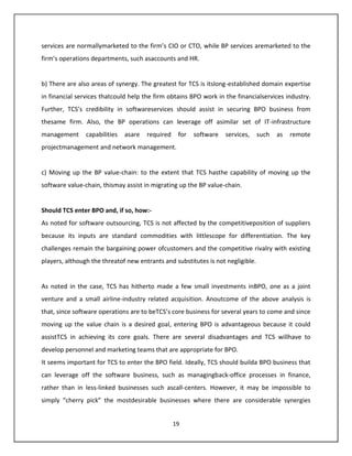 services are normallymarketed to the firm’s CIO or CTO, while BP services aremarketed to the
firm’s operations departments, such asaccounts and HR.


b) There are also areas of synergy. The greatest for TCS is itslong-established domain expertise
in financial services thatcould help the firm obtains BPO work in the financialservices industry.
Further, TCS’s credibility in softwareservices should assist in securing BPO business from
thesame firm. Also, the BP operations can leverage off asimilar set of IT-infrastructure
management      capabilities   asare   required    for   software   services,    such   as   remote
projectmanagement and network management.


c) Moving up the BP value-chain: to the extent that TCS hasthe capability of moving up the
software value-chain, thismay assist in migrating up the BP value-chain.


Should TCS enter BPO and, if so, how:-
As noted for software outsourcing, TCS is not affected by the competitiveposition of suppliers
because its inputs are standard commodities with littlescope for differentiation. The key
challenges remain the bargaining power ofcustomers and the competitive rivalry with existing
players, although the threatof new entrants and substitutes is not negligible.


As noted in the case, TCS has hitherto made a few small investments inBPO, one as a joint
venture and a small airline-industry related acquisition. Anoutcome of the above analysis is
that, since software operations are to beTCS’s core business for several years to come and since
moving up the value chain is a desired goal, entering BPO is advantageous because it could
assistTCS in achieving its core goals. There are several disadvantages and TCS willhave to
develop personnel and marketing teams that are appropriate for BPO.
It seems important for TCS to enter the BPO field. Ideally, TCS should builda BPO business that
can leverage off the software business, such as managingback-office processes in finance,
rather than in less-linked businesses such ascall-centers. However, it may be impossible to
simply “cherry pick” the mostdesirable businesses where there are considerable synergies


                                                  19
 