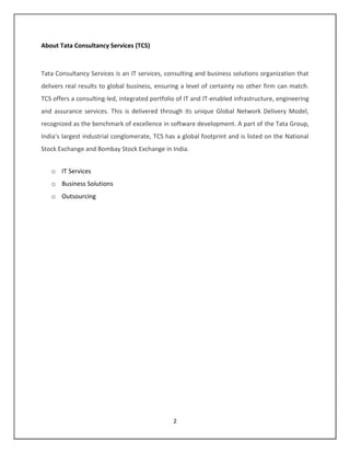 About Tata Consultancy Services (TCS)



Tata Consultancy Services is an IT services, consulting and business solutions organization that
delivers real results to global business, ensuring a level of certainty no other firm can match.
TCS offers a consulting-led, integrated portfolio of IT and IT-enabled infrastructure, engineering
and assurance services. This is delivered through its unique Global Network Delivery Model,
recognized as the benchmark of excellence in software development. A part of the Tata Group,
India’s largest industrial conglomerate, TCS has a global footprint and is listed on the National
Stock Exchange and Bombay Stock Exchange in India.


   o IT Services
   o Business Solutions
   o Outsourcing




                                                2
 
