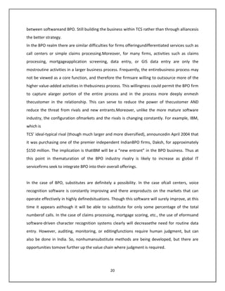 between softwareand BPO. Still building the business within TCS rather than through alliancesis
the better strategy.
In the BPO realm there are similar difficulties for firms offeringundifferentiated services such as
call centers or simple claims processing.Moreover, for many firms, activities such as claims
processing, mortgageapplication screening, data entry, or GIS data entry are only the
mostroutine activities in a larger business process. Frequently, the entirebusiness process may
not be viewed as a core function, and therefore the firmsare willing to outsource more of the
higher value-added activities in thebusiness process. This willingness could permit the BPO firm
to capture alarger portion of the entire process and in the process more deeply enmesh
thecustomer in the relationship. This can serve to reduce the power of thecustomer AND
reduce the threat from rivals and new entrants.Moreover, unlike the more mature software
industry, the configuration ofmarkets and the rivals is changing constantly. For example, IBM,
which is
TCS’ ideal-typical rival (though much larger and more diversified), announcedin April 2004 that
it was purchasing one of the premier independent IndianBPO firms, Daksh, for approximately
$150 million. The implication is thatIBM will be a “new entrant” in the BPO business. Thus at
this point in thematuration of the BPO industry rivalry is likely to increase as global IT
servicefirms seek to integrate BPO into their overall offerings.


In the case of BPO, substitutes are definitely a possibility. In the case ofcall centers, voice
recognition software is constantly improving and there areproducts on the markets that can
operate effectively in highly definedsituations. Though this software will surely improve, at this
time it appears asthough it will be able to substitute for only some percentage of the total
numberof calls. In the case of claims processing, mortgage scoring, etc., the use of eformsand
software-driven character recognition systems clearly will decreasethe need for routine data
entry. However, auditing, monitoring, or editingfunctions require human judgment, but can
also be done in India. So, nonhumansubstitute methods are being developed, but there are
opportunities tomove further up the value chain where judgment is required.




                                                20
 