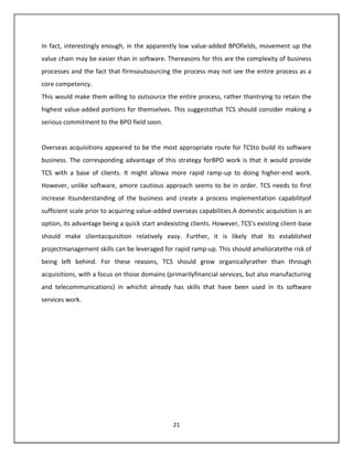 In fact, interestingly enough, in the apparently low value-added BPOfields, movement up the
value chain may be easier than in software. Thereasons for this are the complexity of business
processes and the fact that firmsoutsourcing the process may not see the entire process as a
core competency.
This would make them willing to outsource the entire process, rather thantrying to retain the
highest value-added portions for themselves. This suggeststhat TCS should consider making a
serious commitment to the BPO field soon.


Overseas acquisitions appeared to be the most appropriate route for TCSto build its software
business. The corresponding advantage of this strategy forBPO work is that it would provide
TCS with a base of clients. It might allowa more rapid ramp-up to doing higher-end work.
However, unlike software, amore cautious approach seems to be in order. TCS needs to first
increase itsunderstanding of the business and create a process implementation capabilityof
sufficient scale prior to acquiring value-added overseas capabilities.A domestic acquisition is an
option, its advantage being a quick start andexisting clients. However, TCS’s existing client-base
should make clientacquisition relatively easy. Further, it is likely that its established
projectmanagement skills can be leveraged for rapid ramp-up. This should amelioratethe risk of
being left behind. For these reasons, TCS should grow organicallyrather than through
acquisitions, with a focus on those domains (primarilyfinancial services, but also manufacturing
and telecommunications) in whichit already has skills that have been used in its software
services work.




                                               21
 