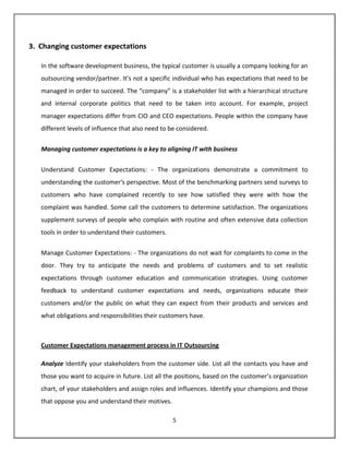 3. Changing customer expectations

   In the software development business, the typical customer is usually a company looking for an
   outsourcing vendor/partner. It’s not a specific individual who has expectations that need to be
   managed in order to succeed. The “company” is a stakeholder list with a hierarchical structure
   and internal corporate politics that need to be taken into account. For example, project
   manager expectations differ from CIO and CEO expectations. People within the company have
   different levels of influence that also need to be considered.


   Managing customer expectations is a key to aligning IT with business


   Understand Customer Expectations: - The organizations demonstrate a commitment to
   understanding the customer's perspective. Most of the benchmarking partners send surveys to
   customers who have complained recently to see how satisfied they were with how the
   complaint was handled. Some call the customers to determine satisfaction. The organizations
   supplement surveys of people who complain with routine and often extensive data collection
   tools in order to understand their customers.


   Manage Customer Expectations: - The organizations do not wait for complaints to come in the
   door. They try to anticipate the needs and problems of customers and to set realistic
   expectations through customer education and communication strategies. Using customer
   feedback to understand customer expectations and needs, organizations educate their
   customers and/or the public on what they can expect from their products and services and
   what obligations and responsibilities their customers have.



   Customer Expectations management process in IT Outsourcing

   Analyze Identify your stakeholders from the customer side. List all the contacts you have and
   those you want to acquire in future. List all the positions, based on the customer’s organization
   chart, of your stakeholders and assign roles and influences. Identify your champions and those
   that oppose you and understand their motives.

                                                   5
 