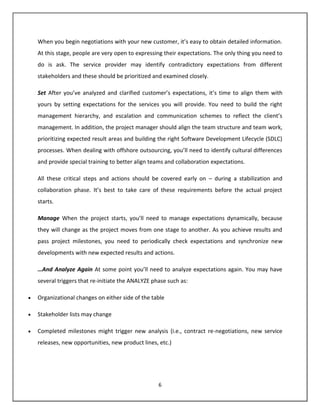When you begin negotiations with your new customer, it’s easy to obtain detailed information.
At this stage, people are very open to expressing their expectations. The only thing you need to
do is ask. The service provider may identify contradictory expectations from different
stakeholders and these should be prioritized and examined closely.

Set After you’ve analyzed and clarified customer’s expectations, it’s time to align them with
yours by setting expectations for the services you will provide. You need to build the right
management hierarchy, and escalation and communication schemes to reflect the client’s
management. In addition, the project manager should align the team structure and team work,
prioritizing expected result areas and building the right Software Development Lifecycle (SDLC)
processes. When dealing with offshore outsourcing, you’ll need to identify cultural differences
and provide special training to better align teams and collaboration expectations.

All these critical steps and actions should be covered early on – during a stabilization and
collaboration phase. It’s best to take care of these requirements before the actual project
starts.

Manage When the project starts, you’ll need to manage expectations dynamically, because
they will change as the project moves from one stage to another. As you achieve results and
pass project milestones, you need to periodically check expectations and synchronize new
developments with new expected results and actions.

…And Analyze Again At some point you’ll need to analyze expectations again. You may have
several triggers that re-initiate the ANALYZE phase such as:

Organizational changes on either side of the table

Stakeholder lists may change

Completed milestones might trigger new analysis (i.e., contract re-negotiations, new service
releases, new opportunities, new product lines, etc.)




                                                6
 
