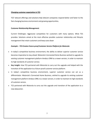 Changing customer expectation in TCS

TCS’ telecom offerings and solutions help telecom companies respond better and faster to the
fast-changing business environment and growing opportunities.


Customer Relationship Management

Current Challenges: Aggressive competition for customers with many options. What TCS
provides: Solutions aimed at the most effective possible customer relationship and lifecycle
management that retain customers and keep costs down


Example: - TCS Creates Future-proof Customer Service Platform for Motorola

In today’s competitive business environment, the ability to deliver superior customer service
becomes imperative to stay ahead. Motorola’s Connected Home Business wished to upgrade its
existing customer management platform Amdocs CRM to a newer version, in order to maintain
its high standards of customer service.
Key Insight: How TCS partnered with Motorola to carry out the upgrade and helped with the
transition of the application to a future-proof customer service platform.
In today’s competitive business environment, superior customer service can act as a
differentiator. Motorola’s Connected Home Business, wished to upgrade its existing customer
management platform Amdocs CRM, to a newer version, in order to maintain its high standards
of customer service.
TCS partnered with Motorola to carry out the upgrade and transition of the application to a
new datacenter.




                                                7
 