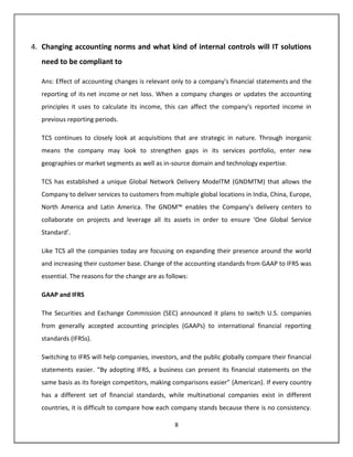 4. Changing accounting norms and what kind of internal controls will IT solutions
   need to be compliant to

   Ans: Effect of accounting changes is relevant only to a company's financial statements and the
   reporting of its net income or net loss. When a company changes or updates the accounting
   principles it uses to calculate its income, this can affect the company's reported income in
   previous reporting periods.

   TCS continues to closely look at acquisitions that are strategic in nature. Through inorganic
   means the company may look to strengthen gaps in its services portfolio, enter new
   geographies or market segments as well as in-source domain and technology expertise.

   TCS has established a unique Global Network Delivery ModelTM (GNDMTM) that allows the
   Company to deliver services to customers from multiple global locations in India, China, Europe,
   North America and Latin America. The GNDM™ enables the Company’s delivery centers to
   collaborate on projects and leverage all its assets in order to ensure ‘One Global Service
   Standard’.

   Like TCS all the companies today are focusing on expanding their presence around the world
   and increasing their customer base. Change of the accounting standards from GAAP to IFRS was
   essential. The reasons for the change are as follows:

   GAAP and IFRS

   The Securities and Exchange Commission (SEC) announced it plans to switch U.S. companies
   from generally accepted accounting principles (GAAPs) to international financial reporting
   standards (IFRSs).

   Switching to IFRS will help companies, investors, and the public globally compare their financial
   statements easier. “By adopting IFRS, a business can present its financial statements on the
   same basis as its foreign competitors, making comparisons easier” (American). If every country
   has a different set of financial standards, while multinational companies exist in different
   countries, it is difficult to compare how each company stands because there is no consistency.

                                                   8
 