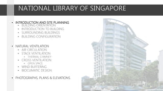 NATIONAL LIBRARY OF SINGAPORE
• INTRODUCTION AND SITE PLANNING
• BUILDING ORIENTATION
• INTRODUCTION TO BUILDING
• SURROUNDING BUILDINGS
• BUILDING CONFIGURATION
• NATURAL VENTILATION
• AIR CIRCULATION
• STACK VENTILATION
• THERMAL CHIMNEY
• CROSS VENTILATION
• OPEN SPACE
• WIND BUFFERING
• BIOCLIMATIC DESIGN
• PHOTOGRAPHS, PLANS & ELEVATIONS.
 