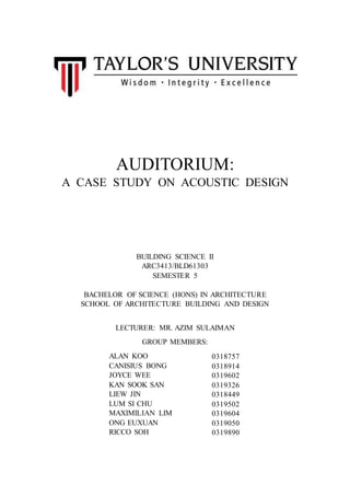 AUDITORIUM:
A CASE STUDY ON ACOUSTIC DESIGN
BUILDING SCIENCE II
ARC3413/BLD61303
SEMESTER 5
BACHELOR OF SCIENCE (HONS) IN ARCHITECTURE
SCHOOL OF ARCHITECTURE BUILDING AND DESIGN
LECTURER: MR. AZIM SULAIMAN
GROUP MEMBERS:
ALAN KOO
CANISIUS BONG
JOYCE WEE
KAN SOOK SAN
LIEW JIN
LUM SI CHU
MAXIMILIAN LIM
ONG EUXUAN
RICCO SOH
0318757
0318914
0319602
0319326
0318449
0319502
0319604
0319050
0319890
 