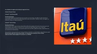 As unidades de negócios são dividas da seguinte forma:
Clientes Pessoas Físicas:
Contas PF Itaú Personnalité
Pacotes de Serviços:
Personnalité digital com atendimento do seu jeito e no seu tempo, das 08hs às 22hs Gerentes e
especialistas em investimentos estão disponíveis onde você preferir: telefone, SMS, mensagens na
internet e celular ou videoconferência.
Contas PF Itaú UniClass
Pacotes de Serviços:
Pensando em você, o Itaú Uniclass disponibiliza diferentes opções de Pacotes de Serviços para que
você escolha o que melhor se ajusta ao seu momento de vida. Além disso, com o Plano de
relacionamento Itaú Uniclass, o seu pacote pode variar de 50% a 100% de isenção, dependendo do
seu volume de investimentos.
Para estreitar relacionamento com nossos clientes e entender as necessidades, disponibilizamos um
Gerente para cada três contas Personnalité e um Gerente para cada dez contas UniClass.
Dados de 2018: Clientes digitais PFs somaram 11,1 Milhões.
 