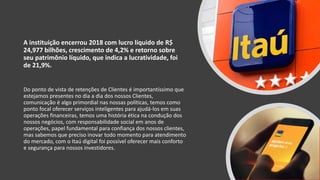 A instituição encerrou 2018 com lucro líquido de R$
24,977 bilhões, crescimento de 4,2% e retorno sobre
seu patrimônio líquido, que indica a lucratividade, foi
de 21,9%.
Do ponto de vista de retenções de Clientes é importantíssimo que
estejamos presentes no dia a dia dos nossos Clientes,
comunicação é algo primordial nas nossas políticas, temos como
ponto focal oferecer serviços inteligentes para ajudá-los em suas
operações financeiras, temos uma história ética na condução dos
nossos negócios, com responsabilidade social em anos de
operações, papel fundamental para confiança dos nossos clientes,
mas sabemos que preciso inovar todo momento para atendimento
do mercado, com o Itaú digital foi possível oferecer mais conforto
e segurança para nossos investidores.
 