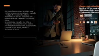 Itaú investi fortemente em tecnologia para
melhorar os processos operacionais e captação
e medição de novos clientes, o banco
desenvolveu um App Itaú abre conta, com
objetivo de facilitar e acelerar o processo do
cliente.
No contexto das inovações Itaú utiliza a
inteligência artificial como recurso adotado
para medição de novos clientes, cujo proposito
e a interação com o novo cliente e o
funcionário do banco.
 