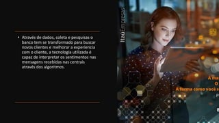 • Através de dados, coleta e pesquisas o
banco tem se transformado para buscar
novos clientes e melhorar a experiencia
com o cliente, a tecnologia utilizada é
capaz de interpretar os sentimentos nas
mensagens recebidas nas centrais
através dos algoritmos.
 