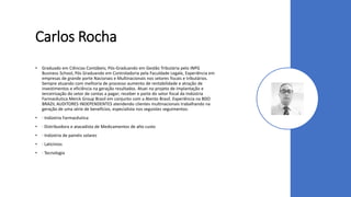 Carlos Rocha
• Graduado em Ciências Contábeis; Pós-Graduando em Gestão Tributária pelo INPG
Business School, Pós Graduando em Controladoria pela Faculdade Legale, Experiência em
empresas de grande porte Nacionais e Multinacionais nos setores fiscais e tributários.
Sempre atuando com melhoria de processo aumento de rentabilidade e atração de
investimentos e eficiência na geração resultados. Atuei no projeto de implantação e
terceirização do setor de contas a pagar; receber e parte do setor fiscal da Indústria
Farmacêutica Merck Group Brasil em conjunto com a Atento Brasil. Experiência na BDO
BRAZIL AUDITORES INDEPENDENTES atendendo clientes multinacionais trabalhando na
geração de uma série de benefícios, especialista nos seguistes seguimentos:
• · Indústria Farmacêutica
• · Distribuidora e atacadista de Medicamentos de alto custo
• · Indústria de painéis solares
• · Laticínios
• · Tecnologia
 
