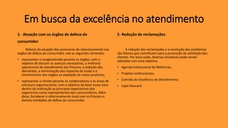 Em busca da excelência no atendimento
1- Atuação com os órgãos de defesa do
consumidor
Reforço da atuação dos assessores de relacionamento nos
órgãos de defesa do consumidor, sob as seguintes vertentes:
• representar o conglomerado perante os órgãos, com o
objetivo de discutir os avanços necessários, a melhoria
operacional do atendimento aos Procons, a redução das
demandas, a minimização dos impactos da fusão e o
envolvimento dos órgãos na avaliação de novos produtos;
• representar o cliente perante os colaboradores e as áreas de
estrutura organizacional, com o objetivo de fazer ecoar para
dentro da instituição as principais expectativas dos
organismos como representantes dos consumidores. Além
disso, fortalecer o relacionamento local com os Procons e
demais entidades de defesa do consumidor.
2- Redução de reclamações
A redução das reclamações e a resolução dos problemas
são fatores que contribuem para a promoção da satisfação dos
clientes. Por essa razão, diversas iniciativas estão sendo
adotadas com esse objetivo:
• Agenda Institucional de Melhorias;
• Projetos institucionais;
• Comitês de Excelência do Atendimento;
• Lojas Itaucard.
 