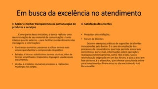 3- Maior e melhor transparência na comunicação de
produtos e serviços
Como parte dessa iniciativa, o banco realizou uma
reestruturação de seu material de comunicação – tanto
interno quanto externo – para facilitar o entendimento das
mensagens e informações:
• Contratos e sumários: passamos a utilizar termos mais
simples para facilitar a compreensão do público;
• Extratos e faturas: substituímos termos técnicos, além de
termos simplificado e traduzido a linguagem usada nesses
documentos;
• Vendas e produtos: revisamos processos e realizamos
mudanças nos scripts.
4- Satisfação dos clientes
• Pesquisas de satisfação:;
• Fórum de Clientes
Existem exemplos práticos de sugestões de clientes
incorporadas pelo banco. É o caso da ampliação dos
processos de conveniência, que hoje permite enviar aos
correntistas, por e-mail, informações sobre operações
realizadas eletronicamente, como TED e DOC. Outra
reivindicação originada em um dos fóruns, e que já está em
fase de teste, é o videochat, que oferece consultoria online
para investimentos financeiros no site exclusivo do Itaú
Personnalité.
Em busca da excelência no atendimento
 
