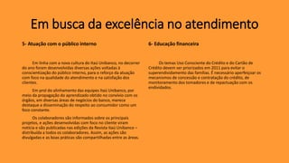 5- Atuação com o público interno
Em linha com a nova cultura do Itaú Unibanco, no decorrer
do ano foram desenvolvidas diversas ações voltadas à
conscientização do público interno, para o reforço da atuação
com foco na qualidade do atendimento e na satisfação dos
clientes.
Em prol do alinhamento das equipes Itaú Unibanco, por
meio da propagação do aprendizado obtido no convívio com os
órgãos, em diversas áreas de negócios do banco, merece
destaque a disseminação do respeito ao consumidor como um
foco constante.
Os colaboradores são informados sobre os principais
projetos, e ações desenvolvidas com foco no cliente viram
notícia e são publicadas nas edições da Revista Itaú Unibanco –
distribuída a todos os colaboradores. Assim, as ações são
divulgadas e as boas práticas são compartilhadas entre as áreas.
6- Educação financeira
Os temas Uso Consciente do Crédito e do Cartão de
Crédito devem ser priorizados em 2011 para evitar o
superendividamento das famílias. É necessário aperfeiçoar os
mecanismos de concessão e contratação do crédito, de
monitoramento dos tomadores e de repactuação com os
endividados.
Em busca da excelência no atendimento
 