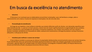 • Solucione
O Solucione é um canal para que os colaboradores encaminhem reclamações, suas e de familiares e amigos, sobre o
relacionamento com o banco. O prazo de resposta às reclamações é de até cinco dias úteis.
• Personalização do atendimento
Ao longo de sua trajetória, o Itaú Unibanco entendeu que existem diferentes perfis de clientes, com demandas específicas para
cada momento da vida – e, para ser um bom parceiro, o banco teria de investir significativamente na segmentação de seus produtos,
serviços e atendimento. Essa estratégia tem permitido à companhia estabelecer uma relação mais próxima com seus clientes e
alcançar resultados satisfatórios em concessão de crédito, assessoria de investimentos e entrega de produtos e serviços financeiros
adequados a cada grupo de clientes.
• Iniciativas para melhorar o acesso aos serviços
O Itaú Unibanco também se preocupa em oferecer às populações desfavorecidas economicamente acesso aos serviços bancários.
Foram identificadas áreas que apresentam densidade populacional abaixo da média e/ou abrigam populações economicamente
vulneráveis, segundo dados da Fundação Seade, do Instituto Brasileiro de Geografia e Estatística (IBGE), da Pesquisa Nacional por
Amostra de Domicílios (Pnad) e da pesquisa Economia Informal Urbana
Em busca da excelência no atendimento
 