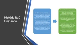 História Itaú
Unibanco
Em 27 de setembro de 1924, um
armazém em Poços de Caldas (MG),
famoso na região pela cordialidade
de seu atendimento, recebia
autorização do governo federal para
funcionar como seção bancária.
Significava, na prática, que aquele
estabelecimento passaria a
representar oficialmente grandes
bancos particulares e o Banco do
Brasil na cidade, destino muito
procurado pelas elites na época. O
armazém chamava-se Casa Moreira
Salles e era o embrião do que mais
tarde se tornaria o Unibanco.
No caso do Unibanco, a empresa
começa com o mineiro João Moreira
Salles, avô de Pedro, atual
presidente do conselho de
administração do Itaú Unibanco. É
ele quem comanda o armazém e,
mais tarde, o Banco Moreira Salles,
criado a partir da fusão com outras
duas instituições bancárias em
1940.
A história do Itaú tem início em São
Paulo, por iniciativa de Alfredo
Egydio de Souza Aranha, que funda
o Banco Central de Crédito em
1945. O nome Itaú só seria
incorporado mais de 20 anos
depois, com a aquisição do banco
mineiro de mesmo nome.
 