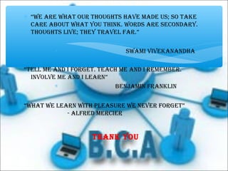 ∗ “WE aRE WhaT OuR ThOuGhTs haVE MadE us; sO TakE
caRE abOuT WhaT yOu ThiNk. WORds aRE sEcONdaRy.
ThOuGhTs liVE; ThEy TRaVEl faR.”
∗ sWaMi ViVEkaNaNdha
“TEll ME aNd i fORGET. TEach ME aNd i REMEMbER.
iNVOlVE ME aNd i lEaRN”
∗ bENJaMiN fRaNkliN
“WhaT WE lEaRN WiTh plEasuRE WE NEVER fORGET”
- alfREd MERciER
ThaNk yOu
∗
 