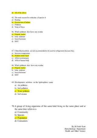 By Dr Nishi Kant
Biotechnology Department
Health and Allied Science
d) All of the above
65. The main reason for extinction of species is
a) Hunting
b) Destruction of habitat
c) Pollution
d) None of these
66. Which pollutant does leave any residue
a) Organic matter
b) Ionic radiation
c) Insect hormone
d) DDT
67. Chlorofluorocarbons are not recommended to be used in refrigerators because they
a) Increase temperature
b) Deplete ozone layer
c) Affect environment
d) Affects human body
68. Which pollutant does leave any residue
a) Organic matter
b) Ionic radiation
c) Insect hormone
d) DDT
69. Development activities on the hydrosphere cause
a) Air pollution
b) Soil pollution
c) Water pollution
d) Soil erosion
70.A group of living organisms of the same kind living in the same place and at
the same time refers to a
a) Community
b) Species
c) Population
d) Consumers
 