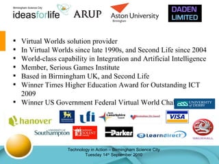 Virtual Worlds solution provider In Virtual Worlds since late 1990s, and Second Life since 2004 World-class capability in Integration and Artificial Intelligence Member, Serious Games Institute Based in Birmingham UK, and Second Life Winner Times Higher Education Award for Outstanding ICT 2009 Winner US Government Federal Virtual World Challenge 2010 
