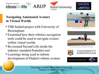 Navigating Automated Avatars in Virtual Worlds TSB funded project with University of Birmingham Examined how their robotics navigation tools could be used to navigate avatars within virtual worlds Re-created Second Life inside the industry-standard Peekabot tool Learnings being used to inform development of Daden's robotic avatars 
