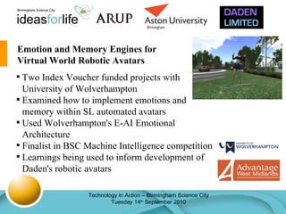 Emotion and Memory Engines for Virtual World Robotic Avatars Two Index Voucher funded projects with University of Wolverhampton Examined how to implement emotions and memory within SL automated avatars Used Wolverhampton's E-AI Emotional Architecture Finalist in BSC Machine Intelligence competition Learnings being used to inform development of Daden's robotic avatars 