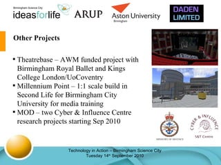 Other Projects Theatrebase – AWM funded project with Birmingham Royal Ballet and Kings College London/UoCoventry Millennium Point – 1:1 scale build in Second Life for Birmingham City University for media training MOD – two Cyber & Influence Centre research projects starting Sep 2010 